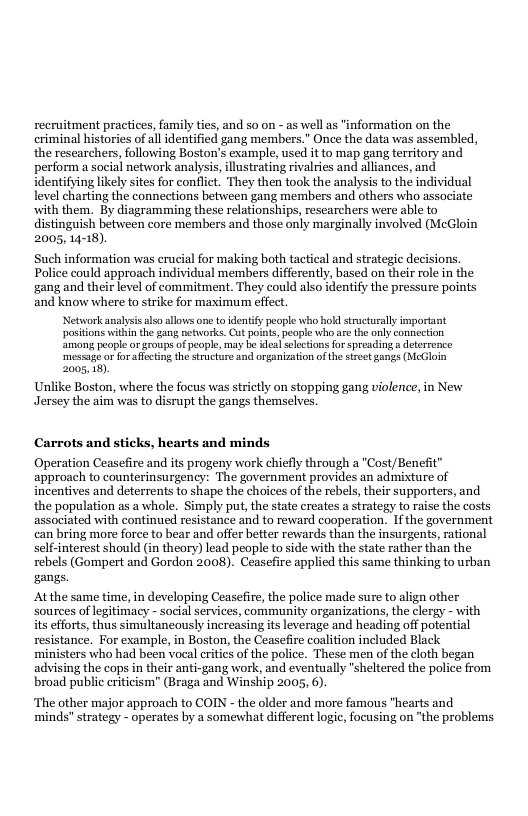 recruitment practices, family ties, and 50 on - as well as "information on the criminal histories of all identified gang members.” Once the data was assembled, the researchers, following Boston’s example, use it to map gang territory and perform a social network analysis, llustrating rivalries and alliances, and identifying likely sites for conflict. They then took the analysis to the individual level charting the connections between gang members and others who associate with them. By diagramming these relationships, researchers were able to distinguish between core members and those only marginally involved (McGloin 2005, 14-18).  Such information was erucial for making both tactical and strategic decisions, Police could approach individual members differently, based on their role in the gang and their level of commitment. They could also identify the pressure points and know where to strike for maximum effect. Networkanatysis s allows one {0 dentiy people who hok strcturally important positions within the gang etworks. Cut points, people who are the only comnection ‘amon peopl or aroupsof people, may be des] slections forspreading a detereence ‘messugeor forafectingthe structore and organization ofth sreet gangs (MeGloin 2005, 18) Unlike Boston, where the focus was strctly on stopping gang violence, in New Jersey the aim was to disrupt the gangs themselves.  Carrots and sticks, hearts and minds  Operation Ceasefire and its progeny work chiefly through a "Cost/Benefit” approach to counterinsurgency: The government provides an admixture of incentives and deterrents to shape the choices of the rebels, their supporters, and the population as a whole. Simply put, the state creates a strategy to raise the costs associated with continued resistance and to reward cooperation. If the government can bring more force to bear and offer better rewards than the insurgents, rational self-interest should (in theory) lead people to side with the state rather than the rebels (Gompert and Gordon 2008). Ceasefire applied this same thinking to urban gangs.  Atthe same time, in developing Ceasefire, the police madle sure to align other sources of legitimacy - social services, community organizations, the clergy - with its efforts, thus simultancously increasing its leverage and heading off potential resistance. For example, in Boston, the Ceasefire coalition included Black ‘ministers who had been vocal ritics of the police. These men of the cloth began advising the cops in their anti-gang work, and eventually "sheltered the police from broad public criticism” (Braga and Winship 2005, 6).  ‘The other major approach to COIN - the older and more famous "hearts and minds" strategy - operates by a somewhat different logic, focusing on “the problems 